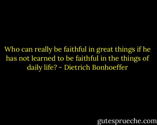 Who can really be faithful in great things if he has not learned to be faithful in the things of daily life? - Dietrich Bonhoeffer