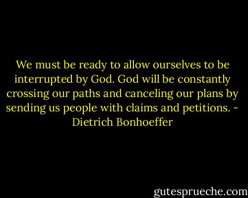 We must be ready to allow ourselves to be interrupted by God. God will be constantly crossing our paths and canceling our plans by sending us people with claims and petitions. - Dietrich Bonhoeffer