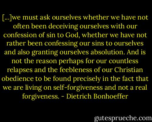 [...]we must ask ourselves whether we have not often been deceiving ourselves with our confession of sin to God, whether we have not rather been confessing our sins to ourselves and also granting ourselves absolution. And is not the reason perhaps for our countless relapses and the feebleness of our Christian obedience to be found precisely in the fact that we are living on self-forgiveness and not a real forgiveness. - Dietrich Bonhoeffer