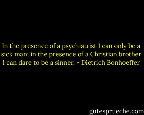 In the presence of a psychiatrist I can only be a sick man; in the presence of a Christian brother I can dare to be a sinner. - Dietrich Bonhoeffer