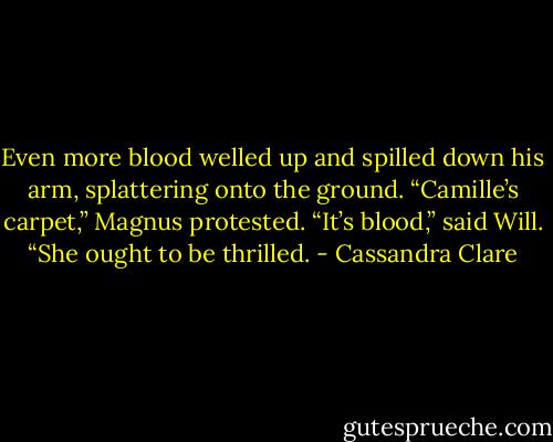 Even more blood welled up and spilled down his arm, splattering onto the ground.<br />“Camille’s carpet,” Magnus protested.<br />“It’s blood,” said Will. “She ought to be thrilled. - Cassandra Clare