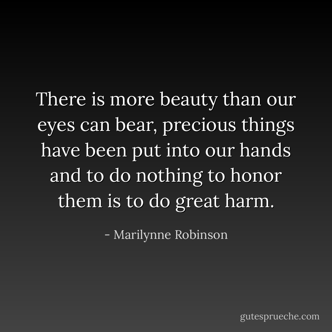 There is more beauty than our eyes can bear, precious things have been put into our hands and to do nothing to honor them is to do great harm. - Marilynne Robinson