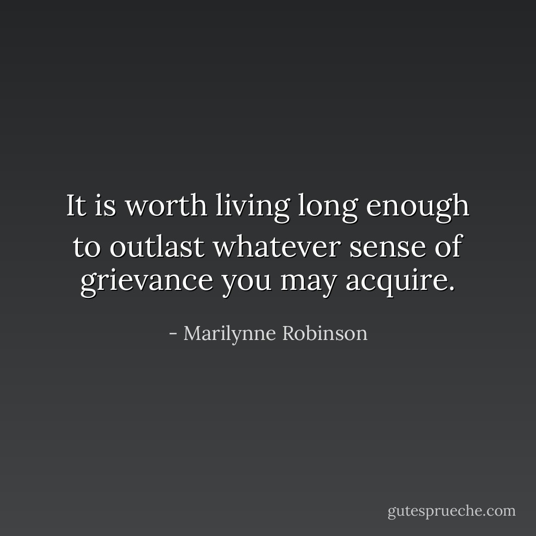 It is worth living long enough to outlast whatever sense of grievance you may acquire. - Marilynne Robinson