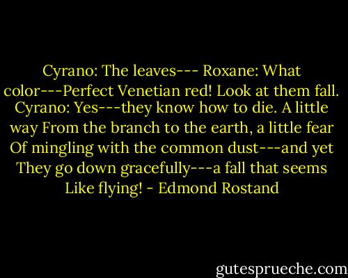 Cyrano: The leaves---<br />Roxane: What color---Perfect Venetian red! Look at them fall.<br />Cyrano: Yes---they know how to die. A little way<br />From the branch to the earth, a little fear<br />Of mingling with the common dust---and yet<br />They go down gracefully---a fall that seems<br />Like flying! - Edmond Rostand