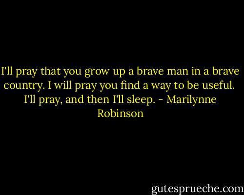 I'll pray that you grow up a brave man in a brave country. I will pray you find a way to be useful.<br /><br />I'll pray, and then I'll sleep. - Marilynne Robinson