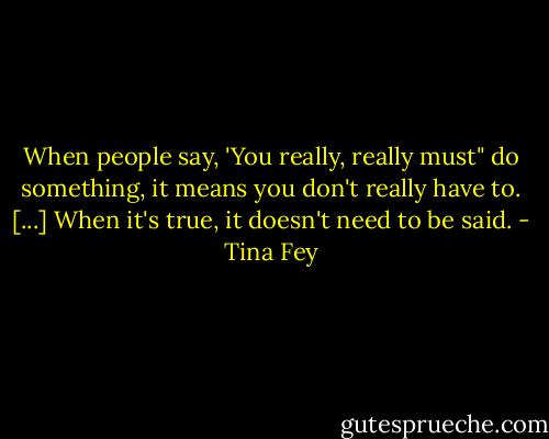 When people say, 'You really, really must" do something, it means you don't really have to. [...] When it's true, it doesn't need to be said. - Tina Fey
