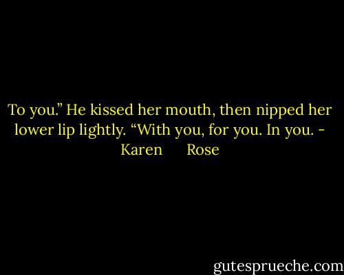 To you.” He kissed her mouth, then nipped her lower lip lightly. “With you, for you. In you. - Karen      Rose
