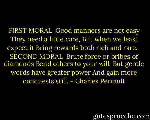 FIRST MORAL<br /><br />Good manners are not easy<br />They need a little care,<br />But when we least expect it<br />Bring rewards both rich and rare.<br /><br /><br />SECOND MORAL<br /><br />Brute force or bribes of diamonds<br />Bend others to your will,<br />But gentle words have greater power<br />And gain more conquests still. - Charles Perrault