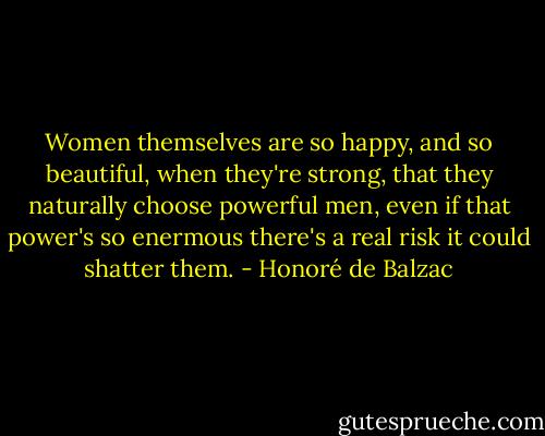Women themselves are so happy, and so beautiful, when they're strong, that they naturally choose powerful men, even if that power's so enermous there's a real risk it could shatter them. - Honoré de Balzac