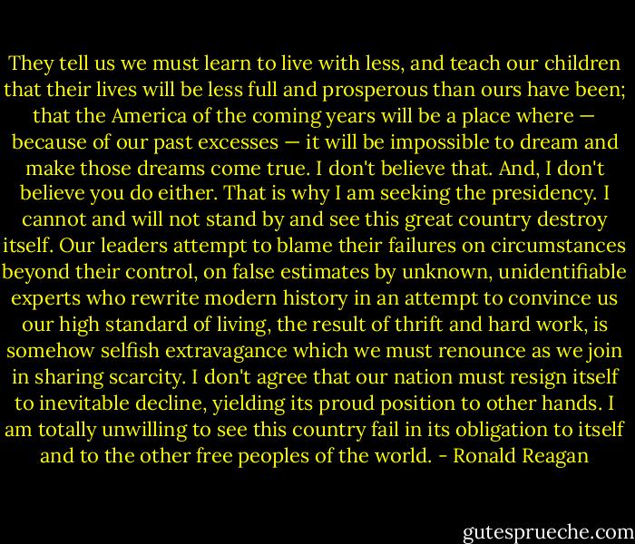 They tell us we must learn to live with less, and teach our children that their lives will be less full and prosperous than ours have been; that the America of the coming years will be a place where — because of our past excesses — it will be impossible to dream and make those dreams come true. I don't believe that. And, I don't believe you do either. That is why I am seeking the presidency. I cannot and will not stand by and see this great country destroy itself. Our leaders attempt to blame their failures on circumstances beyond their control, on false estimates by unknown, unidentifiable experts who rewrite modern history in an attempt to convince us our high standard of living, the result of thrift and hard work, is somehow selfish extravagance which we must renounce as we join in sharing scarcity. I don't agree that our nation must resign itself to inevitable decline, yielding its proud position to other hands. I am totally unwilling to see this country fail in its obligation to itself and to the other free peoples of the world. - Ronald Reagan