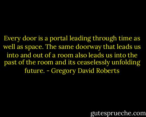 Every door is a portal leading through time as well as space. The same doorway that leads us into and out of a room also leads us into the past of the room and its ceaselessly unfolding future. - Gregory David Roberts