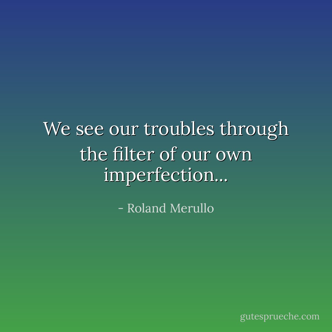 We see our troubles through the filter of our own imperfection... - Roland Merullo