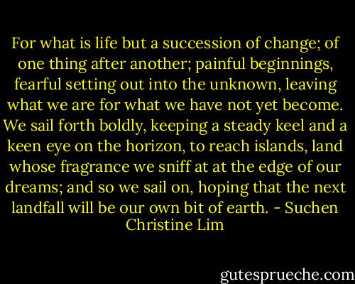 For what is life but a succession of change; of one thing after another; painful beginnings, fearful setting out into the unknown, leaving what we are for what we have not yet become. We sail forth boldly, keeping a steady keel and a keen eye on the horizon, to reach islands, land whose fragrance we sniff at at the edge of our dreams; and so we sail on, hoping that the next landfall will be our own bit of earth. - Suchen Christine Lim