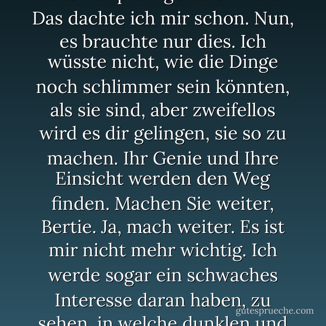 (Tante Dahlia zu Bertie Wooster) "Wenn man dich ansieht, könnte man meinen, du wärst ein ganz gewöhnlicher, liebenswürdiger Idiot - vielleicht zurechnungsfähig, aber ganz harmlos. Doch in Wirklichkeit bist du eine schlimmere Plage als der Schwarze Tod. Ich sage dir, Bertie, wenn ich dich betrachte, scheint es mir, als ob ich mit einem solchen Knall auf den ganzen unterschwelligen Kummer und Schrecken des Lebens stoße, als ob ich gegen einen Laternenpfahl gelaufen wäre. Das dachte ich mir schon. Nun, es brauchte nur dies. Ich wüsste nicht, wie die Dinge noch schlimmer sein könnten, als sie sind, aber zweifellos wird es dir gelingen, sie so zu machen. Ihr Genie und Ihre Einsicht werden den Weg finden. Machen Sie weiter, Bertie. Ja, mach weiter. Es ist mir nicht mehr wichtig. Ich werde sogar ein schwaches Interesse daran haben, zu sehen, in welche dunklen und tieferen Abgründe der Hölle du dieses Haus stürzen kannst. Ich erinnere mich, dass ich vor Jahren, als du noch in der Wiege lagst, eines Tages mit dir allein war und du dich fast an deiner Gummidecke verschluckt hättest und lila geworden wärst. Und ich, der Dummkopf, der ich war, nahm ihn heraus und rettete dein Leben. Ich sage dir, junger Bertie, es wird dich sehr hart treffen, wenn du jemals wieder einen Gummitwist verschluckst, wenn nur ich da bin, um dir zu helfen. - P.G. Wodehouse<