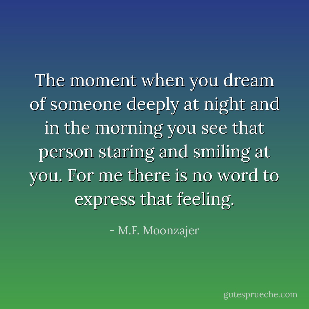 The moment when you dream of someone deeply at night and in the morning you see that person staring and smiling at you.<br />For me there is no word to express that feeling. - M.F. Moonzajer