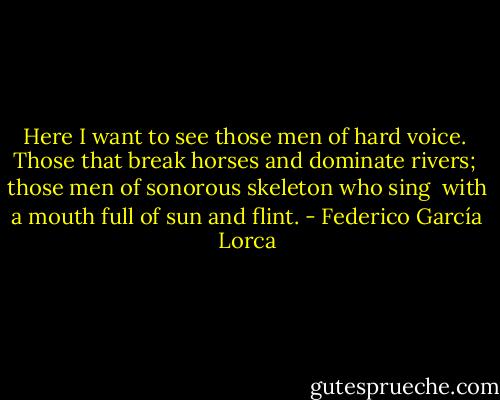 Here I want to see those men of hard voice. <br />Those that break horses and dominate rivers; <br />those men of sonorous skeleton who sing <br />with a mouth full of sun and flint. - Federico García Lorca