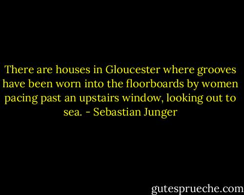 There are houses in Gloucester where grooves have been worn into the floorboards by women pacing past an upstairs window, looking out to sea. - Sebastian Junger