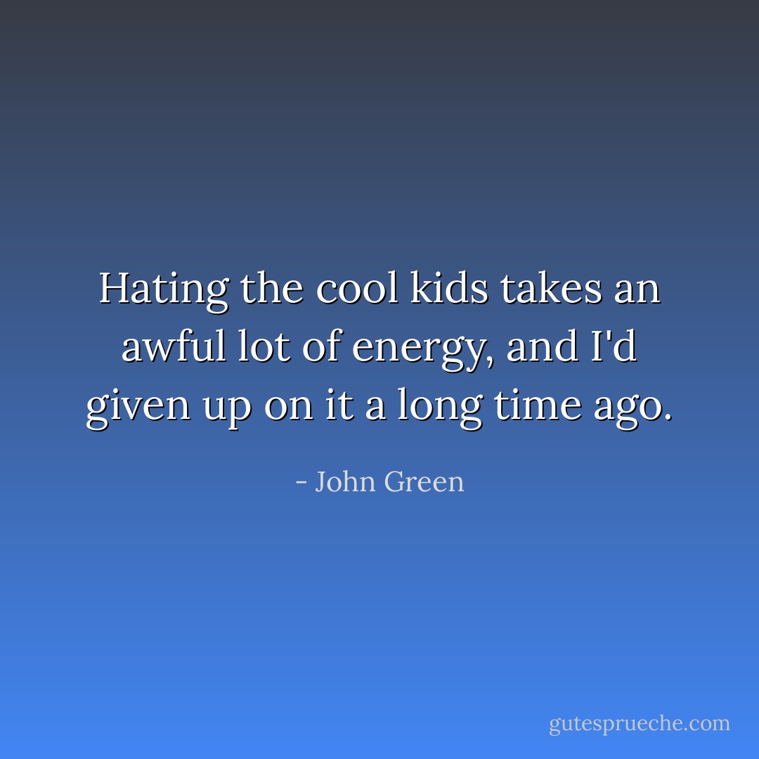 Hating the cool kids takes an awful lot of energy, and I'd given up on it a long time ago. - John Green
