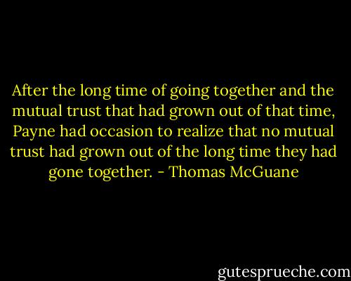 After the long time of going together and the mutual trust that had grown out of that time, Payne had occasion to realize that no mutual trust had grown out of the long time they had gone together. - Thomas McGuane