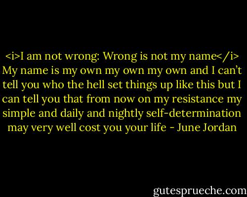 <i>I am not wrong: Wrong is not my name</i><br />My name is my own my own my own<br />and I can’t tell you who the hell set things up like this<br />but I can tell you that from now on my resistance<br />my simple and daily and nightly self-determination<br />may very well cost you your life - June Jordan