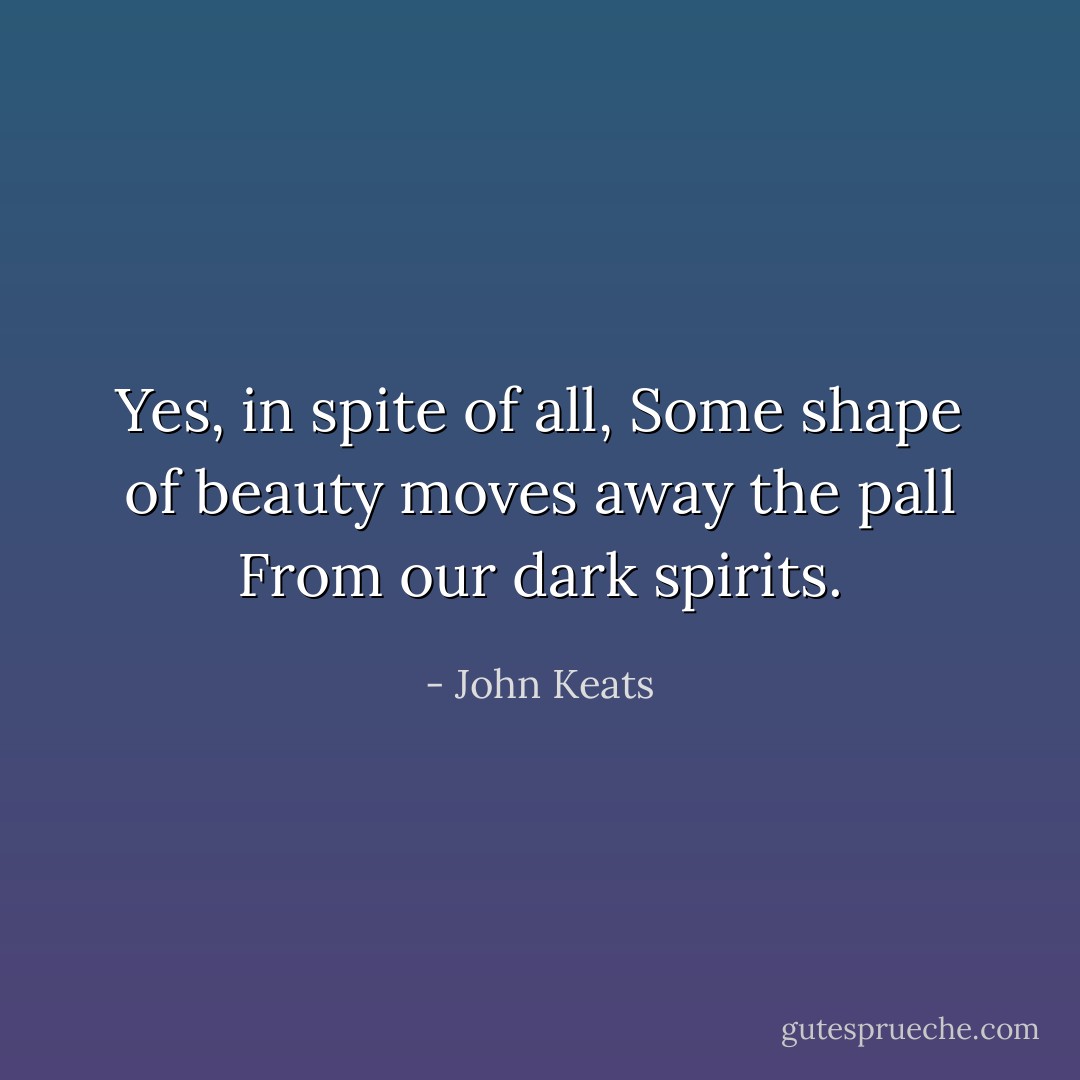 Yes, in spite of all, Some shape of beauty moves away the pall From our dark spirits. - John Keats