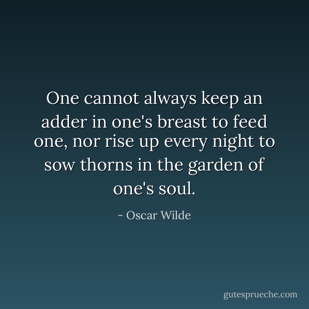 One cannot always keep an adder in one's breast to feed one, nor rise up every night to sow thorns in the garden of one's soul. - Oscar Wilde