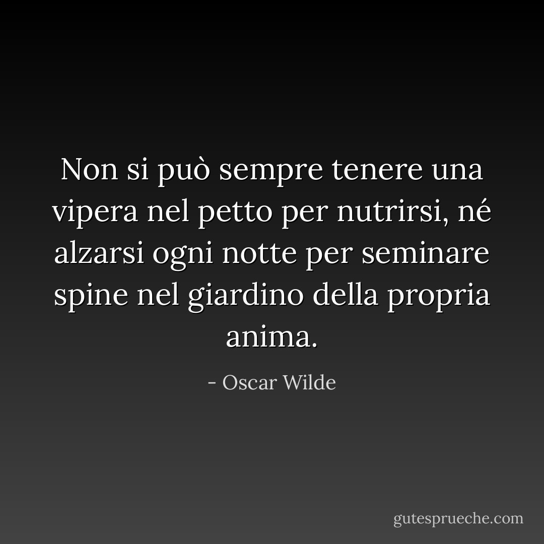 Non si può sempre tenere una vipera nel petto per nutrirsi, né alzarsi ogni notte per seminare spine nel giardino della propria anima. - Oscar Wilde