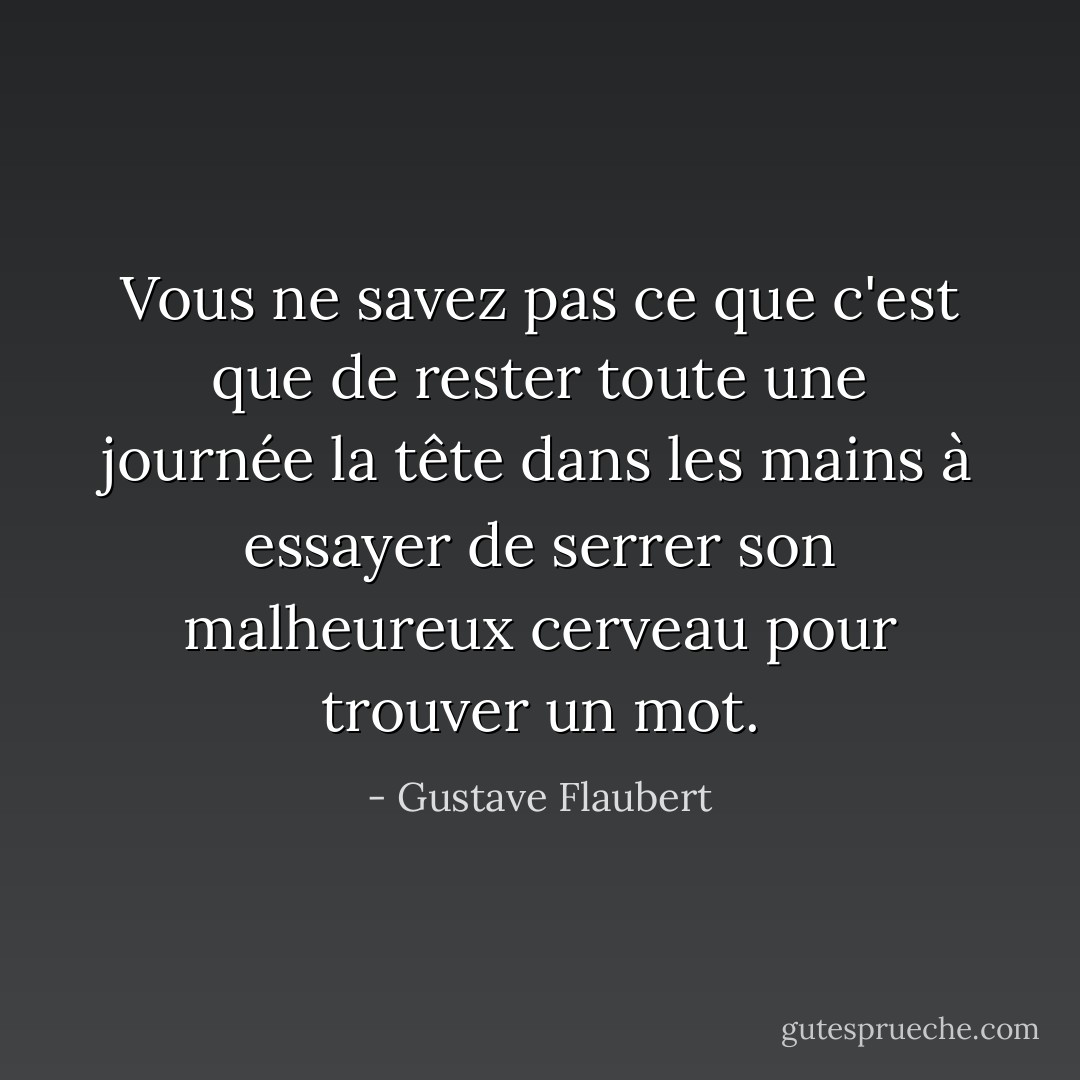 Vous ne savez pas ce que c'est que de rester toute une journée la tête dans les mains à essayer de serrer son malheureux cerveau pour trouver un mot. - Gustave Flaubert