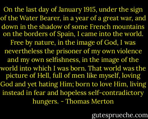 On the last day of January 1915, under the sign of the Water Bearer, in a year of a great war, and down in the shadow of some French mountains on the borders of Spain, I came into the world. Free by nature, in the image of God, I was nevertheless the prisoner of my own violence and my own selfishness, in the image of the world into which I was born. That world was the picture of Hell, full of men like myself, loving God and yet hating Him; born to love Him, living instead in fear and hopeless self-contradictory hungers. - Thomas Merton