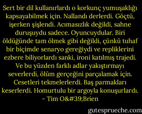Sert bir dil kullanırlardı o korkunç yumuşaklığı kapsayabilmek için. Nallandı derlerdi. Göçtü, işerken şişlendi. Acımasızlık değildi, sahne duruşuydu sadece. Oyuncuydular. Biri öldüğünde tam ölmek gibi değildi, çünkü tuhaf bir biçimde senaryo gereğiydi ve repliklerini ezbere biliyorlardı sanki, ironi katılmış trajedi. Ve bu yüzden farklı adlar yakıştırmayı severlerdi, ölüm gerçeğini parçalamak için. Cesetleri tekmelerlerdi. Baş parmakları keserlerdi. Homurtulu bir argoyla konuşurlardı. - Tim O'Brien