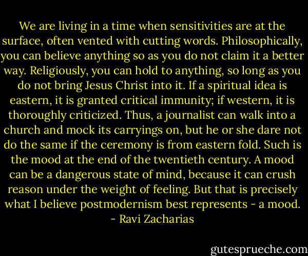 We are living in a time when sensitivities are at the surface, often vented with cutting words. Philosophically, you can believe anything so as you do not claim it a better way. Religiously, you can hold to anything, so long as you do not bring Jesus Christ into it. If a spiritual idea is eastern, it is granted critical immunity; if western, it is thoroughly criticized. Thus, a journalist can walk into a church and mock its carryings on, but he or she dare not do the same if the ceremony is from eastern fold. Such is the mood at the end of the twentieth century. A mood can be a dangerous state of mind, because it can crush reason under the weight of feeling. But that is precisely what I believe postmodernism best represents - a mood. - Ravi Zacharias