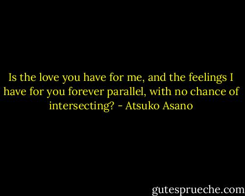 Is the love you have for me, and the feelings I have for you forever parallel, with no chance of intersecting? - Atsuko Asano