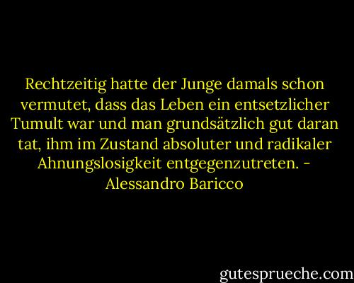 Rechtzeitig hatte der Junge damals schon vermutet, dass das Leben ein entsetzlicher Tumult war und man grundsätzlich gut daran tat, ihm im Zustand absoluter und radikaler Ahnungslosigkeit entgegenzutreten. - Alessandro Baricco