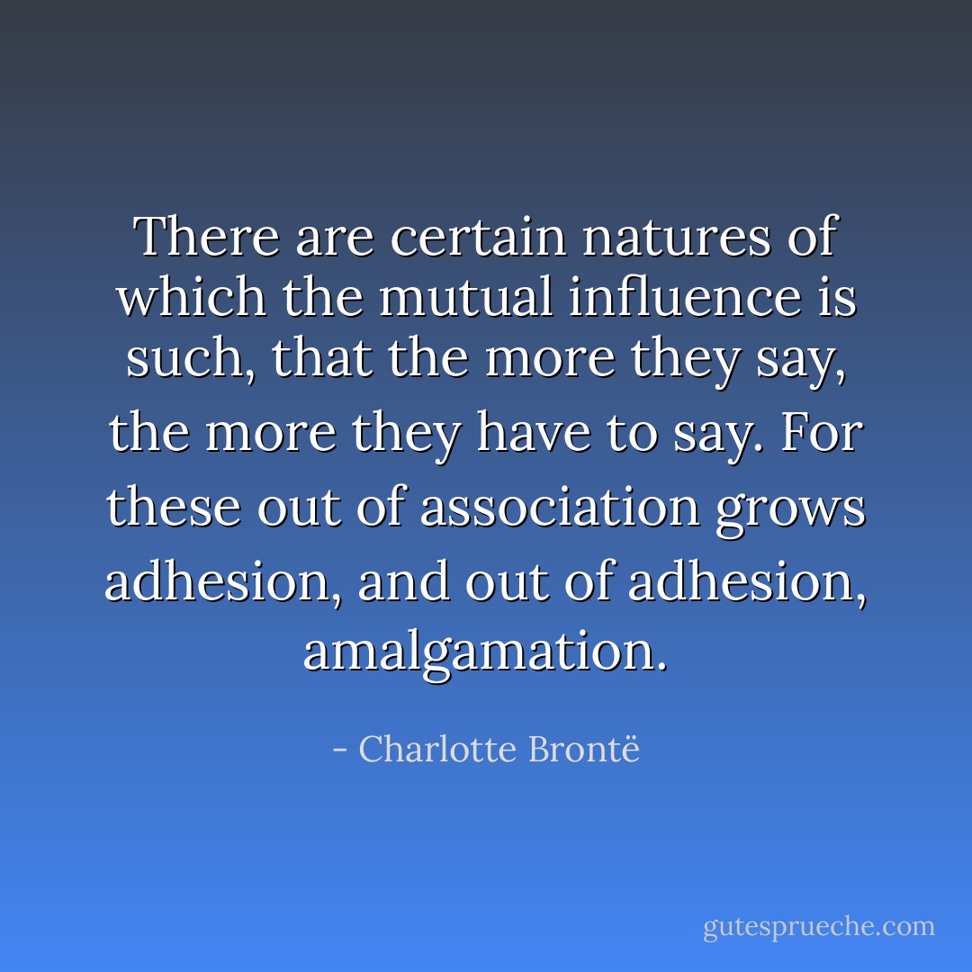 There are certain natures of which the mutual influence is such, that the more they say, the more they have to say. For these out of association grows adhesion, and out of adhesion, amalgamation. - Charlotte Brontë