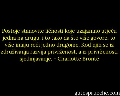Postoje stanovite ličnosti koje uzajamno utječu jedna na drugu, i to tako da što više govore, to više imaju reći jedno drugome. Kod njih se iz združivanja razvija privrženost, a iz privrženosti sjedinjavanje. - Charlotte Brontë