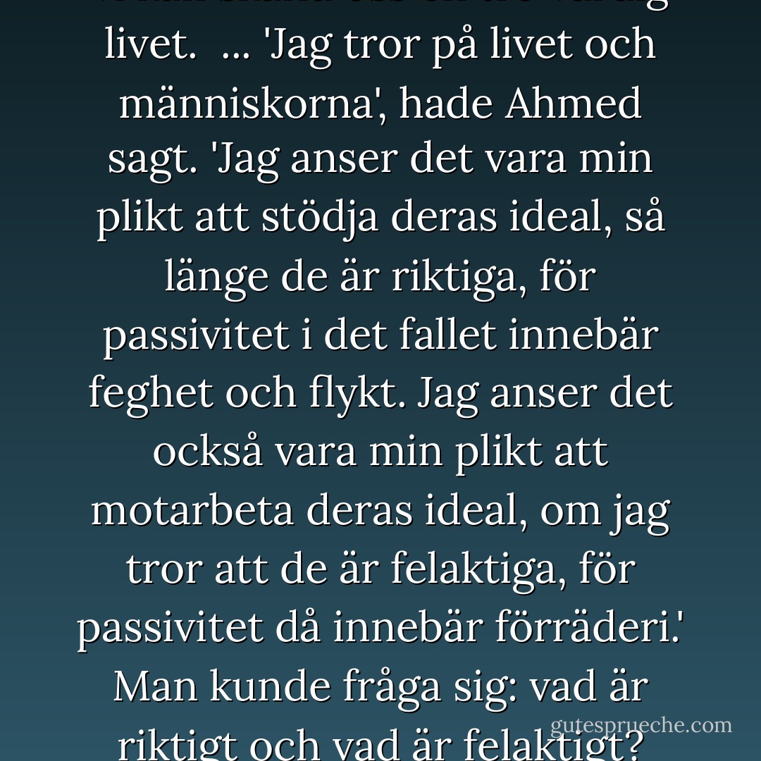 ... det är bra för en människa att meditera över de drömmar hon haft. Då framstår den passiva tron på vetenskapen som en verklighetsflykt lika mycket som mysticismen. Därför är arbete och handling nödvändiga. Men de måste vara grundade på tro. Frågan är hur vi kan skaffa oss en tro värdig livet. <br />...<br />'Jag tror på livet och människorna', hade Ahmed sagt. 'Jag anser det vara min plikt att stödja deras ideal, så länge de är riktiga, för passivitet i det fallet innebär feghet och flykt. Jag anser det också vara min plikt att motarbeta deras ideal, om jag tror att de är felaktiga, för passivitet då innebär förräderi.' Man kunde fråga sig: vad är riktigt och vad är felaktigt? Men kanske tvivlet var ett slags verklighetsflykt liksom mysticismen och den passiva tron på vetenskapen. Likväl: kunde man på samma gång vara en idealisk lärare, en idealisk äkta man och en ständig revoltör? - Naguib Mahfouz