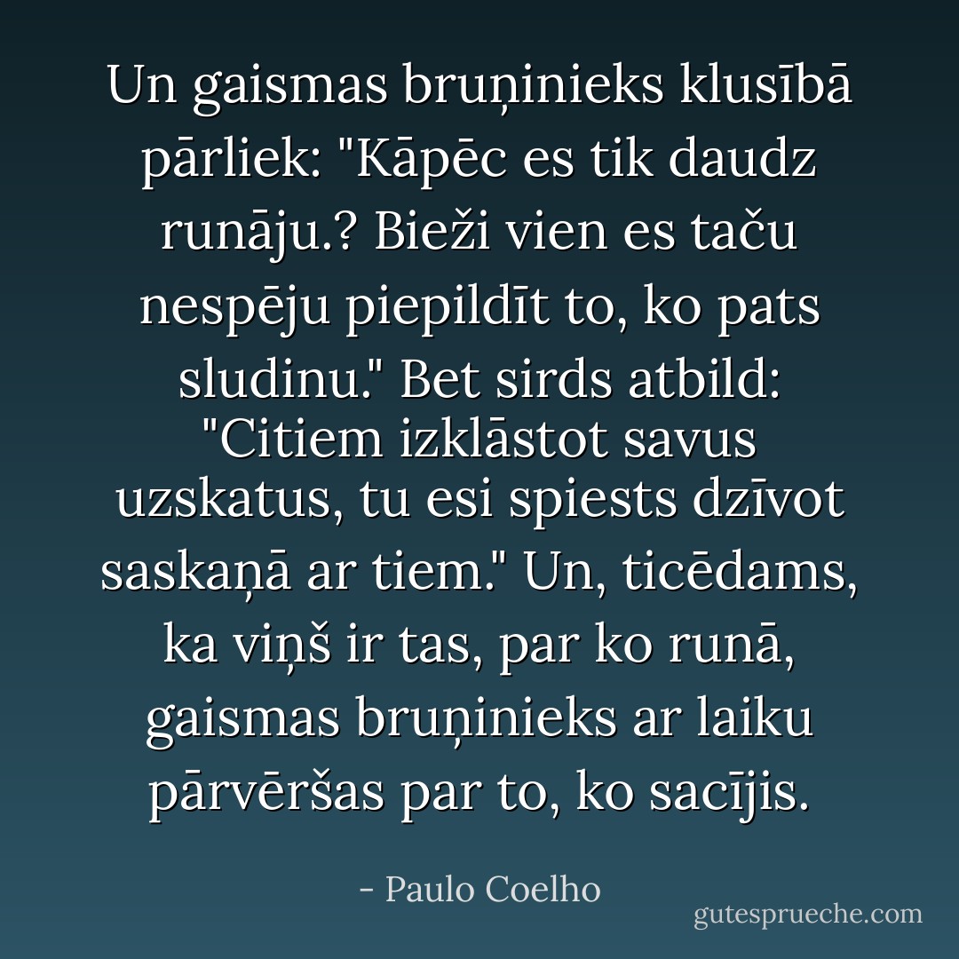 Un gaismas bruņinieks klusībā pārliek: "Kāpēc es tik daudz runāju.? Bieži vien es taču nespēju piepildīt to, ko pats sludinu."<br />Bet sirds atbild: "Citiem izklāstot savus uzskatus, tu esi spiests dzīvot saskaņā ar tiem."<br />Un, ticēdams, ka viņš ir tas, par ko runā, gaismas bruņinieks ar laiku pārvēršas par to, ko sacījis. - Paulo Coelho