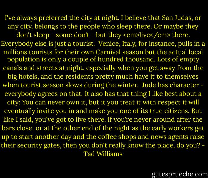 I've always preferred the city at night. I believe that San Judas, or any city, belongs to the people who sleep there. Or maybe they don't sleep - some don't - but they <em>live</em> there. Everybody else is just a tourist. <br />Venice, Italy, for instance, pulls in a millions tourists for their own Carnival season but the actual local population is only a couple of hundred thousand. Lots of empty canals and streets at night, especially when you get away from the big hotels, and the residents pretty much have it to themselves when tourist season slows during the winter. <br />Jude has character - everybody agrees on that. It also has that thing I like best about a city: You can never own it, but it you treat it with respect it will eventually invite you in and make you one of its true citizens. But like I said, you've got to live there. If you're never around after the bars close, or at the other end of the night as the early workers get up to start another day and the coffee shops and news agents raise their security gates, then you don't really know the place, do you? - Tad Williams