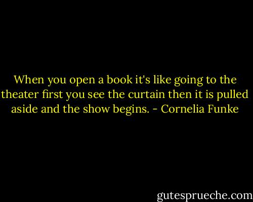 When you open a book it's like going to the theater first you see the curtain then it is pulled aside and the show begins. - Cornelia Funke
