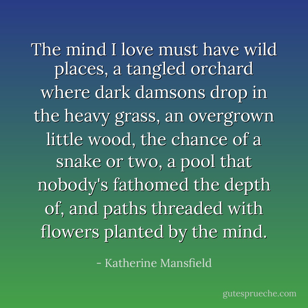 The mind I love must have wild places, a tangled orchard where dark damsons drop in the heavy grass, an overgrown little wood, the chance of a snake or two, a pool that nobody's fathomed the depth of, and paths threaded with flowers planted by the mind. - Katherine Mansfield