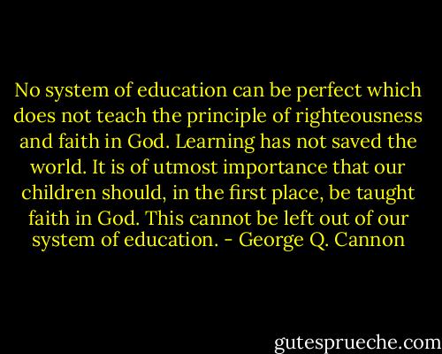 No system of education can be perfect which does not teach the principle of righteousness and faith in God. Learning has not saved the world. It is of utmost importance that our children should, in the first place, be taught faith in God. This cannot be left out of our system of education. - George Q. Cannon