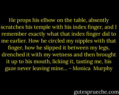 He props his elbow on the table,<br />absently scratches his temple with his index finger, and I remember exactly what that index finger did to me earlier. How he circled my nipples with that finger, how he slipped it between my legs, drenched it with my wetness<br />and then brought it up to his mouth, licking it, tasting me, his gaze never leaving mine… - Monica  Murphy