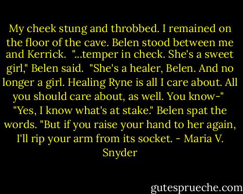 My cheek stung and throbbed. I remained on the floor of the cave. Belen stood between me and Kerrick. <br />"...temper in check. She's a sweet girl," Belen said. <br />"She's a healer, Belen. And no longer a girl. Healing Ryne is all I care about. All you should care about, as well. You know-" <br />"Yes, I know what's at stake." Belen spat the words. "But if you raise your hand to her again, I'll rip your arm from its socket. - Maria V. Snyder