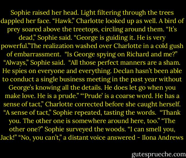 Sophie raised her head. Light filtering through the trees dappled her face. “Hawk.”<br />Charlotte looked up as well. A bird of prey soared above the treetops, circling around them.<br />“It’s dead,” Sophie said. “George is guiding it. He is very powerful.”The realization washed over Charlotte in a cold gush of embarrassment. <br />“Is George spying on Richard and me?”<br />“Always,” Sophie said. <br />“All those perfect manners are a sham. He spies on everyone and everything. Declan hasn’t been able to conduct a single business meeting in the past year without George’s knowing all the details. He does let go when you make love. He is a prude.”<br />“‘Prude’ is a coarse word. He has a sense of tact,” Charlotte corrected before she caught herself.<br />“A sense of tact,” Sophie repeated, tasting the words. <br />“Thank you. The other one is somewhere around here, too.”<br />“The other one?”<br />Sophie surveyed the woods. “I can smell you, Jack!”<br />“No, you can’t,” a distant voice answered - Ilona Andrews