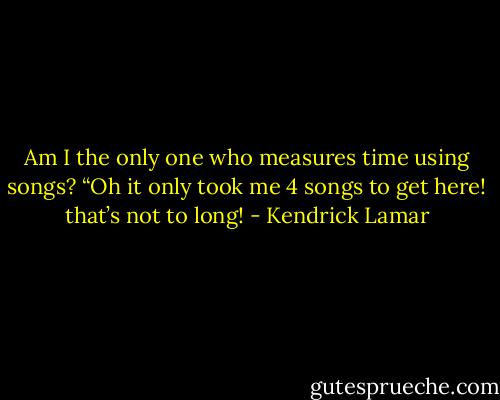 Am I the only one who measures time using songs? “Oh it only took me 4 songs to get here! that’s not to long! - Kendrick Lamar