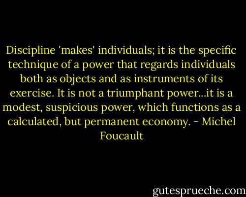 Discipline 'makes' individuals; it is the specific technique of a power that regards individuals both as objects and as instruments of its exercise. It is not a triumphant power...it is a modest, suspicious power, which functions as a calculated, but permanent economy. - Michel Foucault