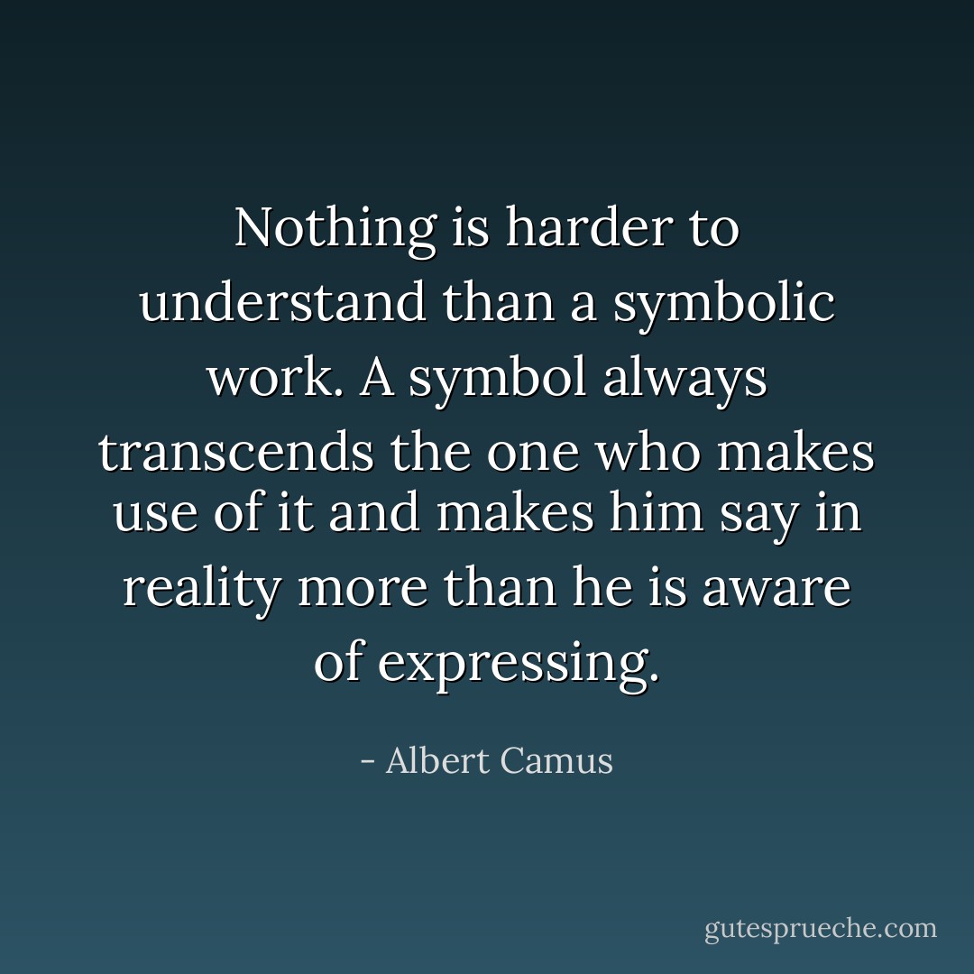 Nothing is harder to understand than a symbolic work. A symbol always transcends the one who makes use of it and makes him say in reality more than he is aware of expressing. - Albert Camus