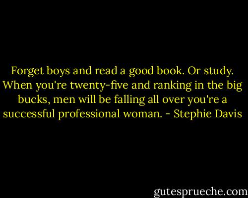 Forget boys and read a good book. Or study. When you're twenty-five and ranking in the big bucks, men will be falling all over you're a successful professional woman. - Stephie Davis