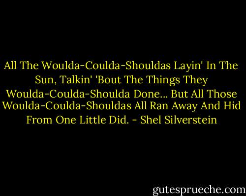 All The Woulda-Coulda-Shouldas<br />Layin' In The Sun,<br />Talkin' 'Bout The Things<br />They Woulda-Coulda-Shoulda Done...<br />But All Those Woulda-Coulda-Shouldas<br />All Ran Away And Hid<br />From One Little Did. - Shel Silverstein