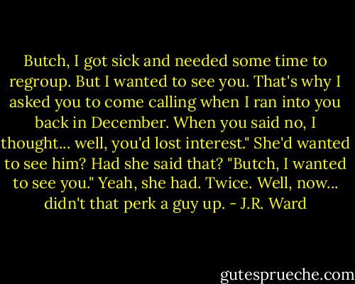 Butch, I got sick and needed some time to regroup. But I wanted to see you. That's why I asked you to come calling when I ran into you back in December. When you said no, I thought... well, you'd lost interest."<br />She'd wanted to see him? Had she said that?<br />"Butch, I wanted to see you."<br />Yeah, she had. Twice.<br />Well, now... didn't that perk a guy up. - J.R. Ward